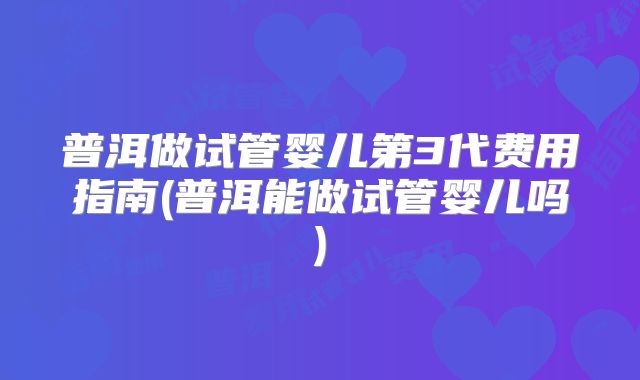普洱做试管婴儿第3代费用指南(普洱能做试管婴儿吗)