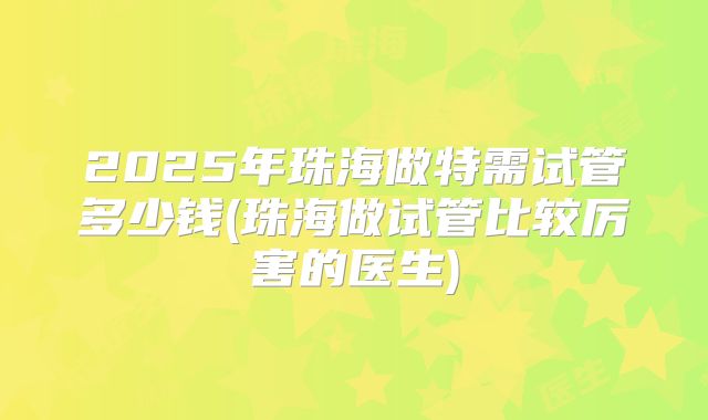 2025年珠海做特需试管多少钱(珠海做试管比较厉害的医生)