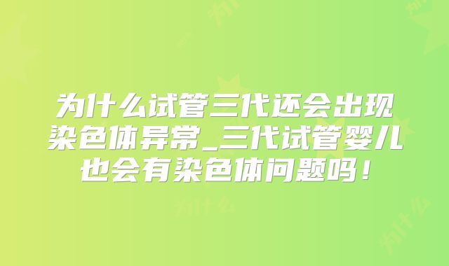 为什么试管三代还会出现染色体异常_三代试管婴儿也会有染色体问题吗！