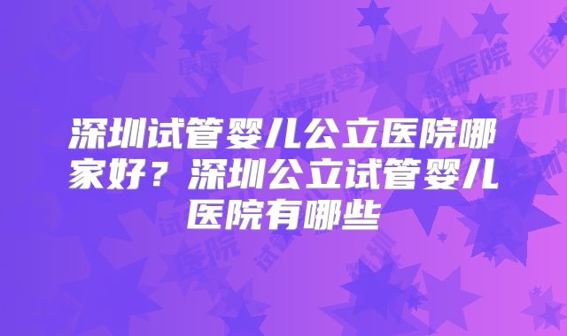 深圳试管婴儿公立医院哪家好?深圳公立试管婴儿医院有哪些