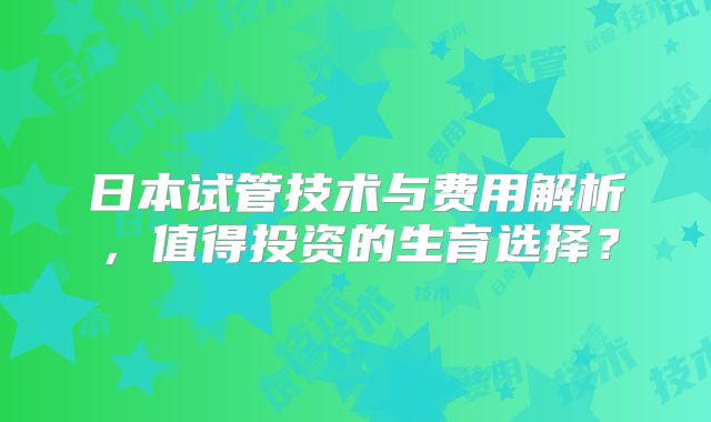日本试管技术与费用解析,值得投资的生育选择?