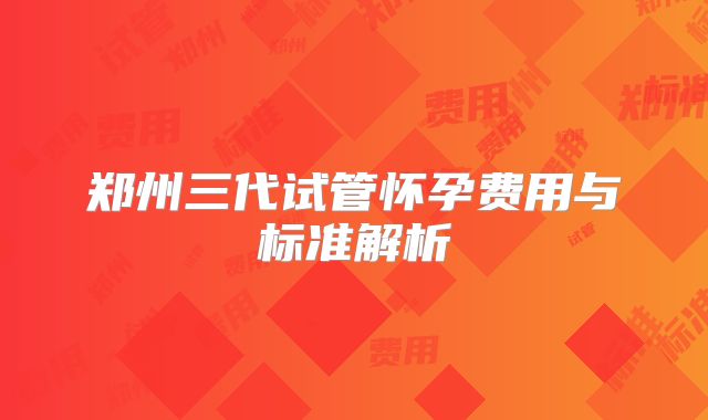 郑州三代试管怀孕费用与标准解析