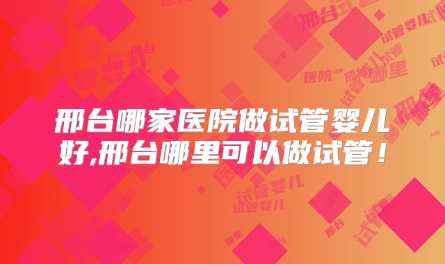 邢台哪家医院做试管婴儿好,邢台哪里可以做试管！