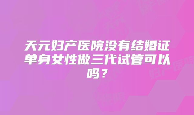 天元妇产医院没有结婚证单身女性做三代试管可以吗？