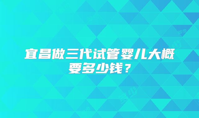 宜昌做三代试管婴儿大概要多少钱?