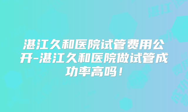 湛江久和医院试管费用公开-湛江久和医院做试管成功率高吗!