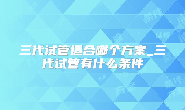 三代试管适合哪个方案_三代试管有什么条件
