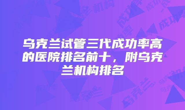 乌克兰试管三代成功率高的医院排名前十，附乌克兰机构排名