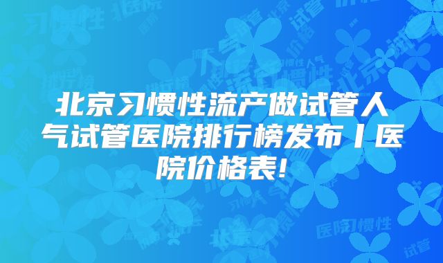 北京习惯性流产做试管人气试管医院排行榜发布丨医院价格表!