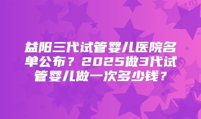 益阳三代试管婴儿医院名单公布？2025做3代试管婴儿做一次多少钱？