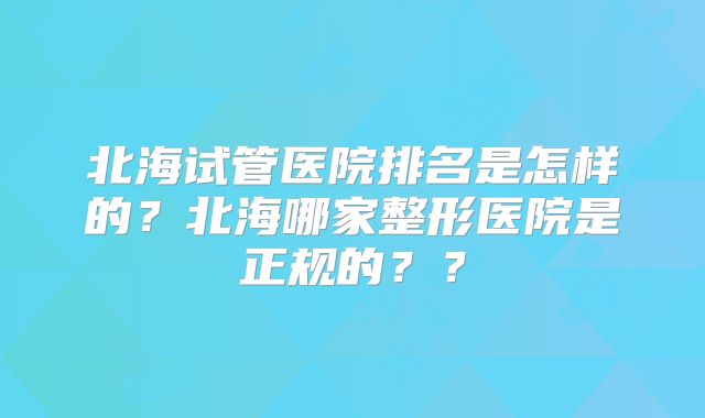 北海试管医院排名是怎样的？北海哪家整形医院是正规的？？