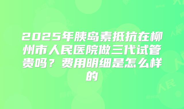 2025年胰岛素抵抗在柳州市人民医院做三代试管贵吗?费用明细是怎么样的