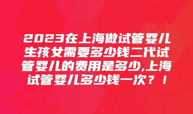2023在上海做试管婴儿生孩女需要多少钱二代试管婴儿的费用是多少,上海试管婴儿多少钱一次？！