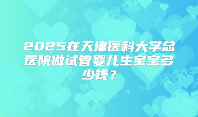 2025在天津医科大学总医院做试管婴儿生宝宝多少钱？