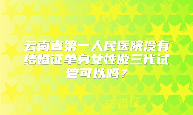 云南省第一人民医院没有结婚证单身女性做三代试管可以吗?