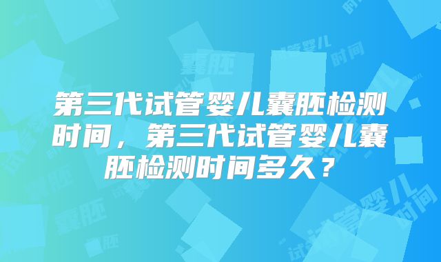 第三代试管婴儿囊胚检测时间，第三代试管婴儿囊胚检测时间多久？