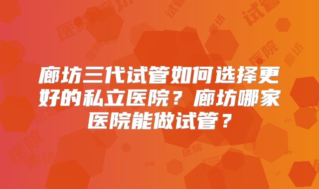 廊坊三代试管如何选择更好的私立医院?廊坊哪家医院能做试管?