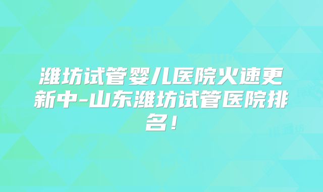 潍坊试管婴儿医院火速更新中-山东潍坊试管医院排名!