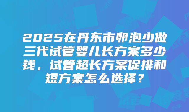 2025在丹东市卵泡少做三代试管婴儿长方案多少钱,试管超长方案促排和短方案怎么选择?