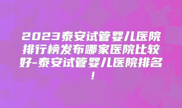2023泰安试管婴儿医院排行榜发布哪家医院比较好-泰安试管婴儿医院排名！