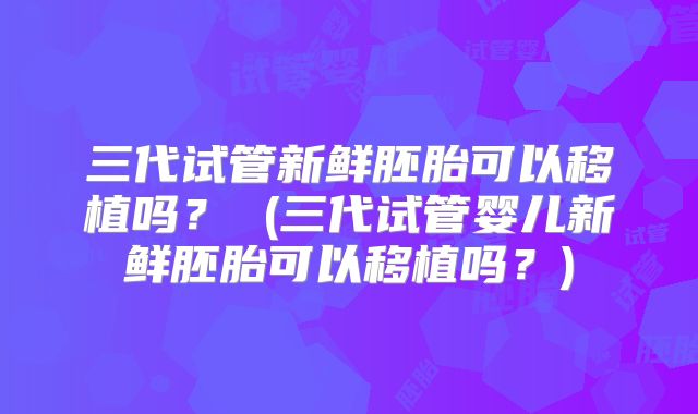 三代试管新鲜胚胎可以移植吗？ (三代试管婴儿新鲜胚胎可以移植吗？)