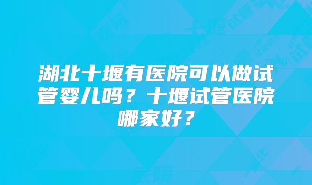 湖北十堰有医院可以做试管婴儿吗?十堰试管医院哪家好?