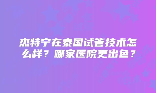 杰特宁在泰国试管技术怎么样？哪家医院更出色？