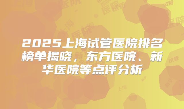 2025上海试管医院排名榜单揭晓,东方医院、新华医院等点评分析