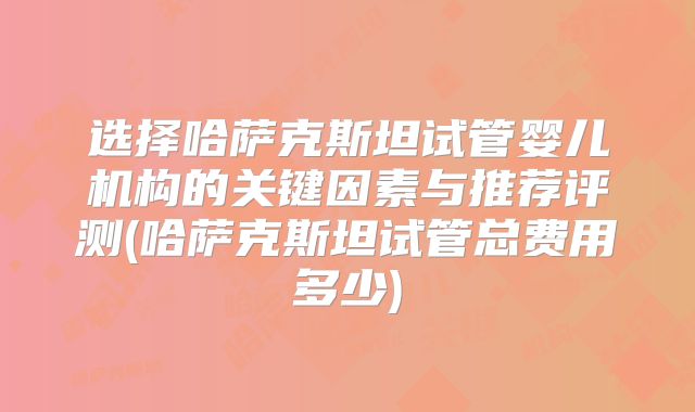 选择哈萨克斯坦试管婴儿机构的关键因素与推荐评测(哈萨克斯坦试管总费用多少)