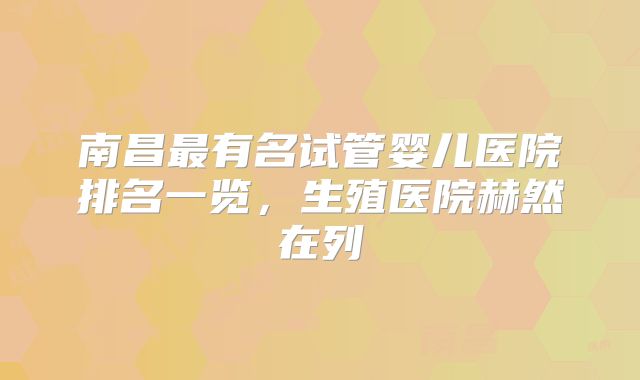 南昌最有名试管婴儿医院排名一览，生殖医院赫然在列