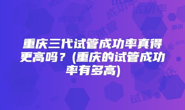 重庆三代试管成功率真得更高吗?(重庆的试管成功率有多高)