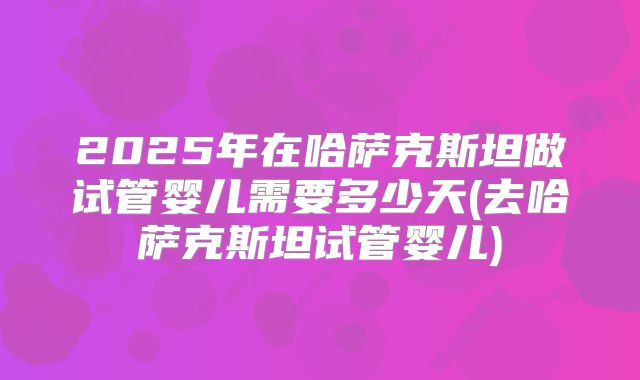 2025年在哈萨克斯坦做试管婴儿需要多少天(去哈萨克斯坦试管婴儿)