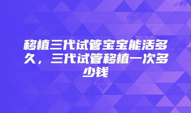 移植三代试管宝宝能活多久，三代试管移植一次多少钱