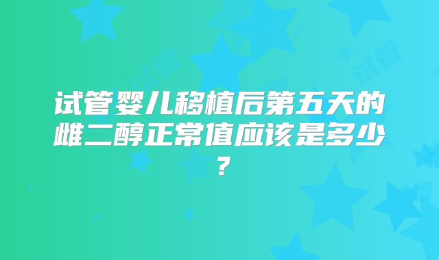 试管婴儿移植后第五天的雌二醇正常值应该是多少？