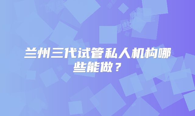 兰州三代试管私人机构哪些能做？