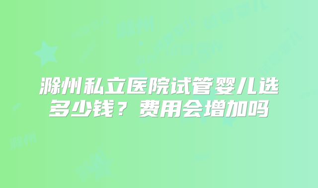 滁州私立医院试管婴儿选多少钱？费用会增加吗