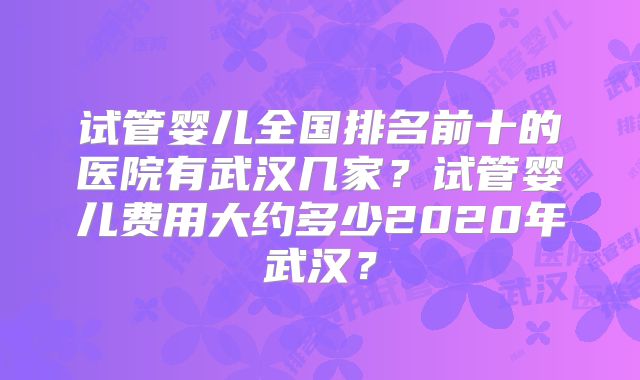 试管婴儿全国排名前十的医院有武汉几家?试管婴儿费用大约多少2020年武汉?