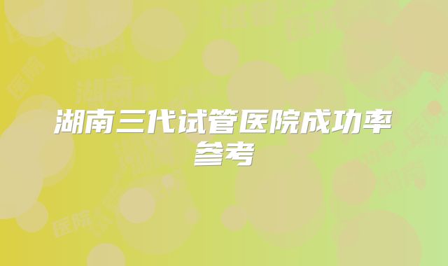 湖南三代试管医院成功率参考