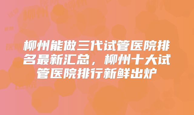 柳州能做三代试管医院排名最新汇总，柳州十大试管医院排行新鲜出炉