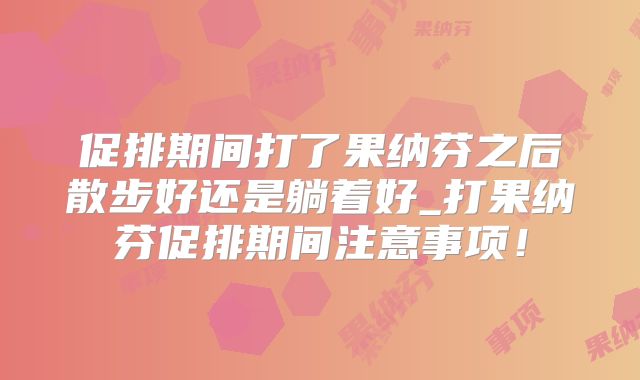 促排期间打了果纳芬之后散步好还是躺着好_打果纳芬促排期间注意事项！