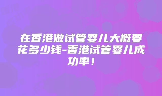 在香港做试管婴儿大概要花多少钱-香港试管婴儿成功率！