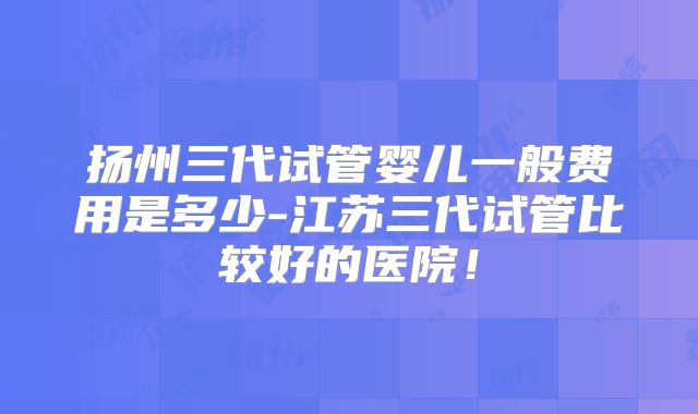 扬州三代试管婴儿一般费用是多少-江苏三代试管比较好的医院！