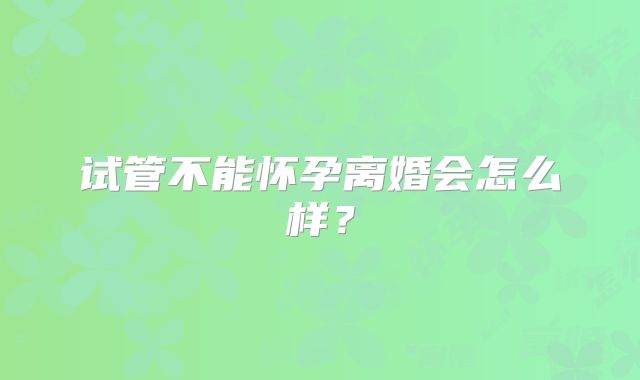 试管不能怀孕离婚会怎么样？