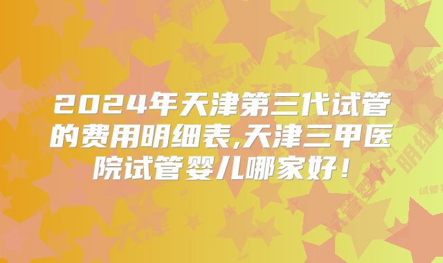 2024年天津第三代试管的费用明细表,天津三甲医院试管婴儿哪家好！