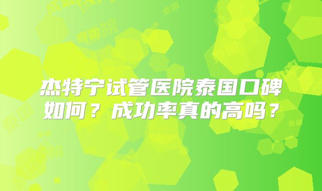 杰特宁试管医院泰国口碑如何？成功率真的高吗？
