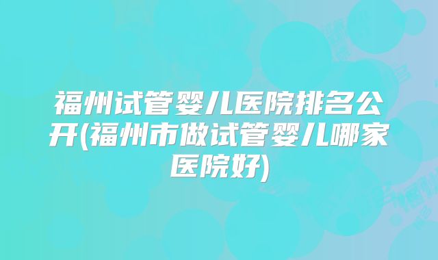 福州试管婴儿医院排名公开(福州市做试管婴儿哪家医院好)