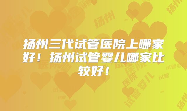 扬州三代试管医院上哪家好!扬州试管婴儿哪家比较好!