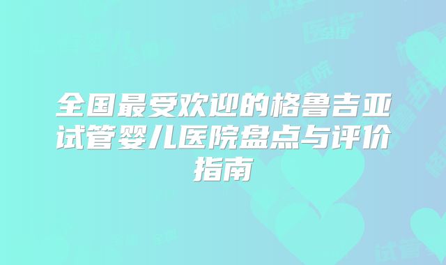 全国最受欢迎的格鲁吉亚试管婴儿医院盘点与评价指南