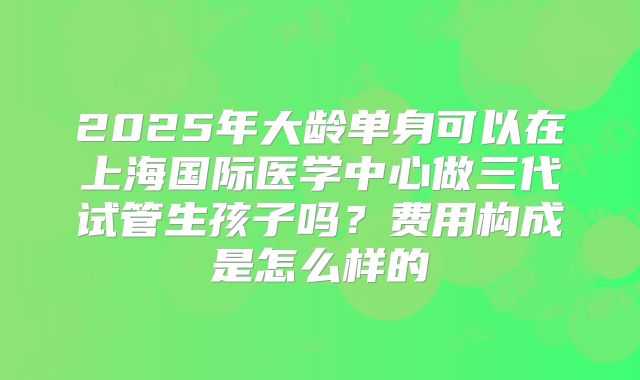 2025年大龄单身可以在上海国际医学中心做三代试管生孩子吗？费用构成是怎么样的