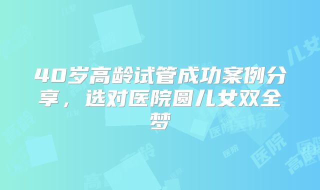 40岁高龄试管成功案例分享，选对医院圆儿女双全梦